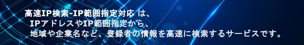 高速IP検索（IP範囲指定対応）IPアドレスやIP範囲指定から、地域や企業名など、登録者の情報を高速に検索するサービスです。